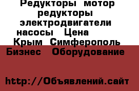Редукторы, мотор-редукторы, электродвигатели, насосы › Цена ­ 123 - Крым, Симферополь Бизнес » Оборудование   